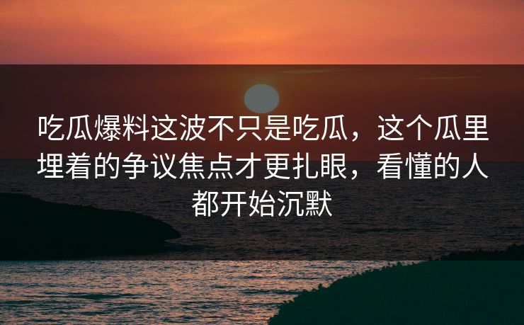 吃瓜爆料这波不只是吃瓜，这个瓜里埋着的争议焦点才更扎眼，看懂的人都开始沉默