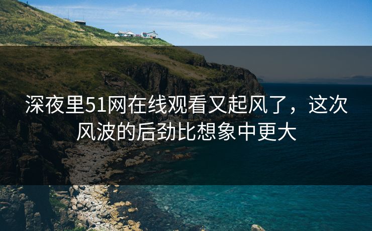 深夜里51网在线观看又起风了，这次风波的后劲比想象中更大