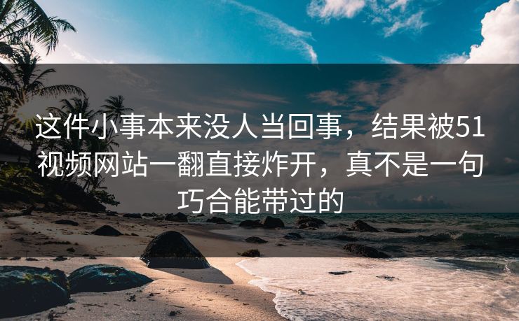 这件小事本来没人当回事，结果被51视频网站一翻直接炸开，真不是一句巧合能带过的