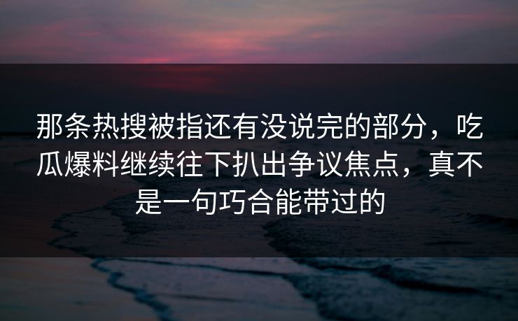 那条热搜被指还有没说完的部分，吃瓜爆料继续往下扒出争议焦点，真不是一句巧合能带过的