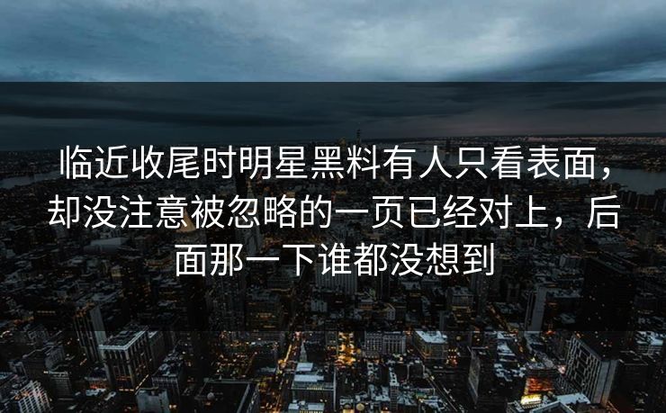 临近收尾时明星黑料有人只看表面，却没注意被忽略的一页已经对上，后面那一下谁都没想到