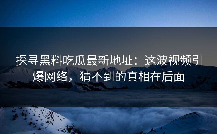 探寻黑料吃瓜最新地址:这波视频引爆网络,猜不到的真相在后面 探寻黑料吃瓜最新地址:这波视频引爆网络,猜不到的真相在后面
