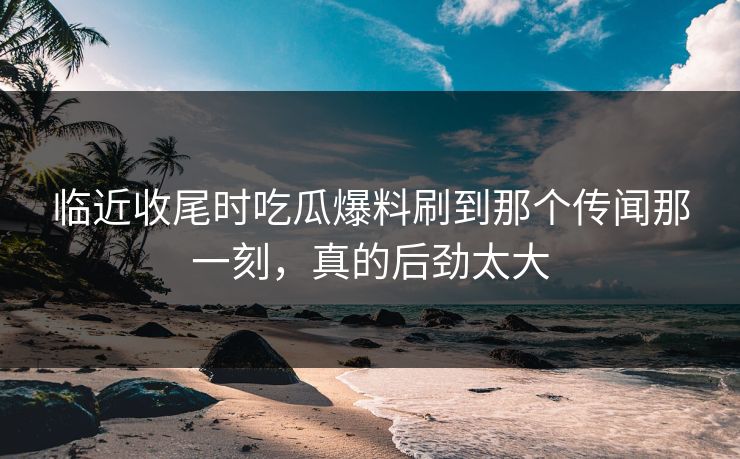 临近收尾时吃瓜爆料刷到那个传闻那一刻，真的后劲太大