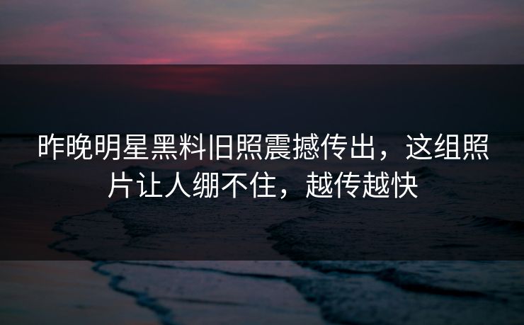 昨晚明星黑料旧照震撼传出，这组照片让人绷不住，越传越快
