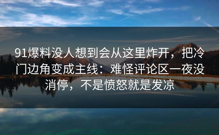 91爆料没人想到会从这里炸开,把冷门边角变成主线:难怪评论区一夜没消停,不是愤怒就是发凉 91爆料没人想到会从这里炸开,把冷门边角变成主线:难怪评论区一夜没消停,不是愤怒就是发凉