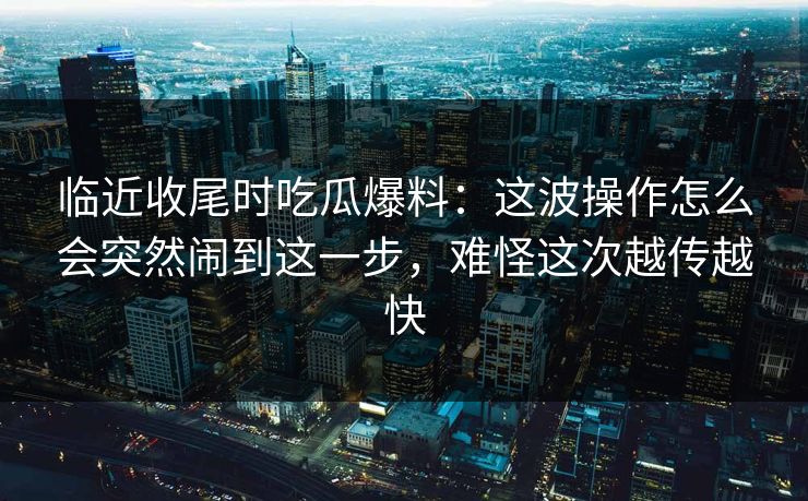 临近收尾时吃瓜爆料:这波操作怎么会突然闹到这一步,难怪这次越传越快 临近收尾时吃瓜爆料:这波操作怎么会突然闹到这一步,难怪这次越传越快