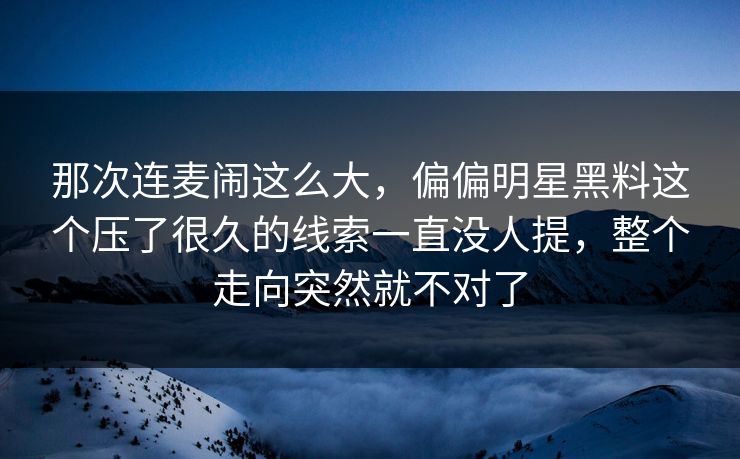 那次连麦闹这么大，偏偏明星黑料这个压了很久的线索一直没人提，整个走向突然就不对了