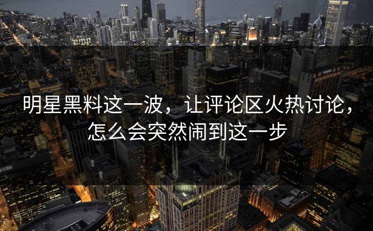 明星黑料这一波,让评论区火热讨论,怎么会突然闹到这一步 明星黑料这一波,让评论区火热讨论,怎么会突然闹到这一步