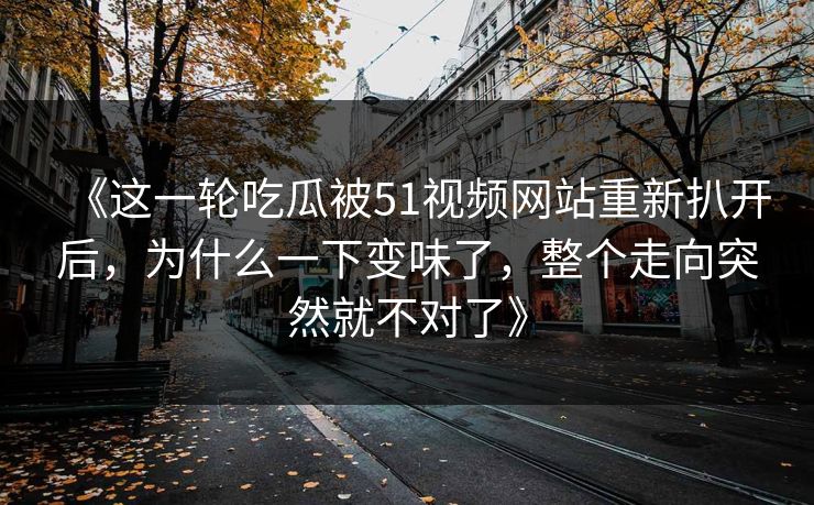 《这一轮吃瓜被51视频网站重新扒开后,为什么一下变味了,整个走向突然就不对了》 《这一轮吃瓜被51视频网站重新扒开后,为什么一下变味了,整个走向突然就不对了》
