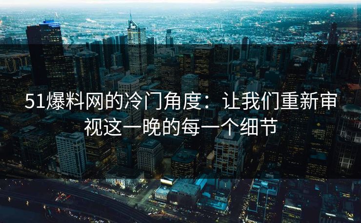 51爆料网的冷门角度：让我们重新审视这一晚的每一个细节