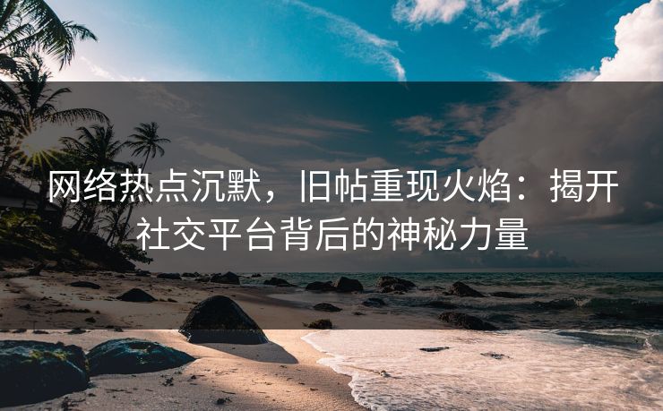网络热点沉默，旧帖重现火焰：揭开社交平台背后的神秘力量
