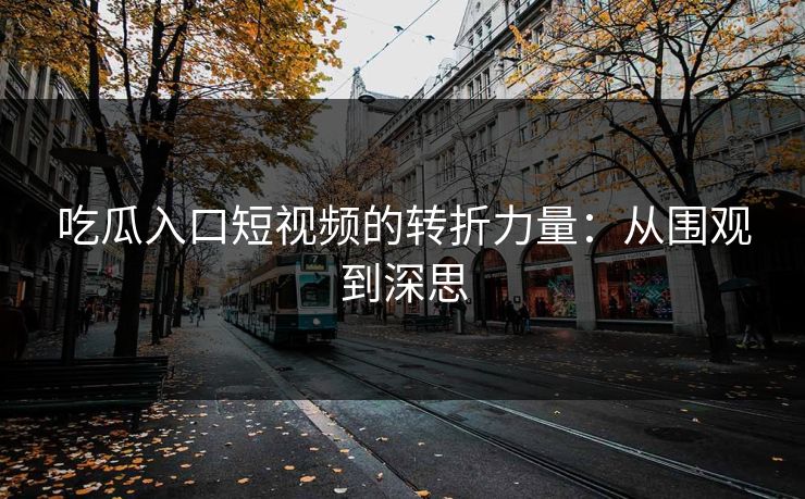 吃瓜入口短视频的转折力量：从围观到深思