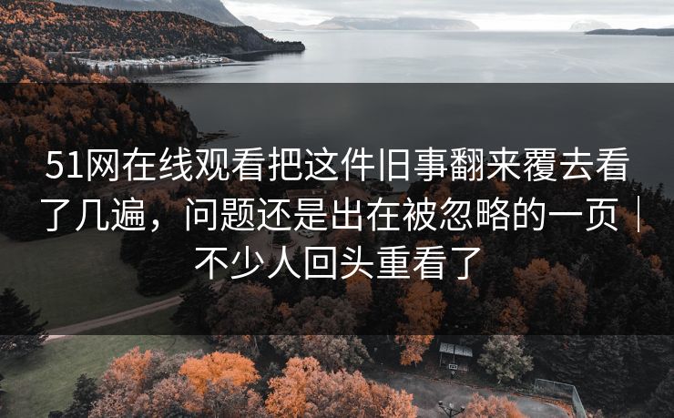 51网在线观看把这件旧事翻来覆去看了几遍,问题还是出在被忽略的一页|不少人回头重看了 51网在线观看把这件旧事翻来覆去看了几遍,问题还是出在被忽略的一页|不少人回头重看了