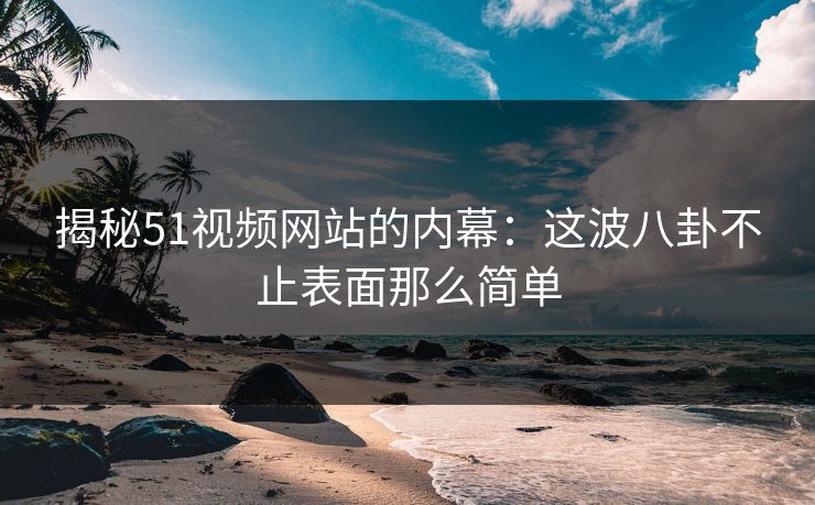 揭秘51视频网站的内幕：这波八卦不止表面那么简单