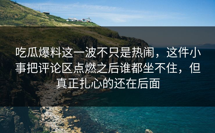 吃瓜爆料这一波不只是热闹，这件小事把评论区点燃之后谁都坐不住，但真正扎心的还在后面