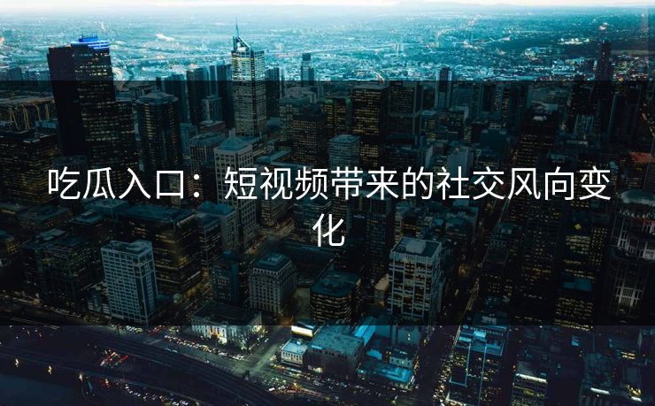 吃瓜入口：短视频带来的社交风向变化