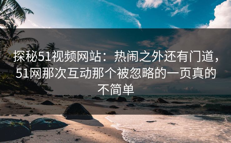 探秘51视频网站：热闹之外还有门道，51网那次互动那个被忽略的一页真的不简单