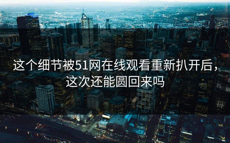 这个细节被51网在线观看重新扒开后，这次还能圆回来吗