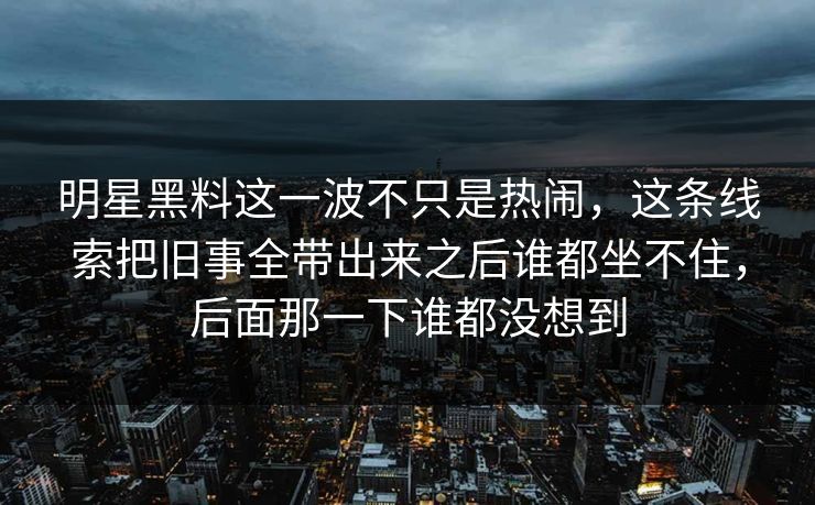 明星黑料这一波不只是热闹，这条线索把旧事全带出来之后谁都坐不住，后面那一下谁都没想到