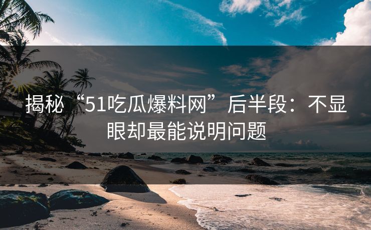 揭秘“51吃瓜爆料网”后半段：不显眼却最能说明问题