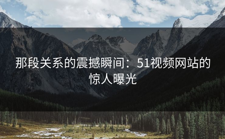 那段关系的震撼瞬间：51视频网站的惊人曝光
