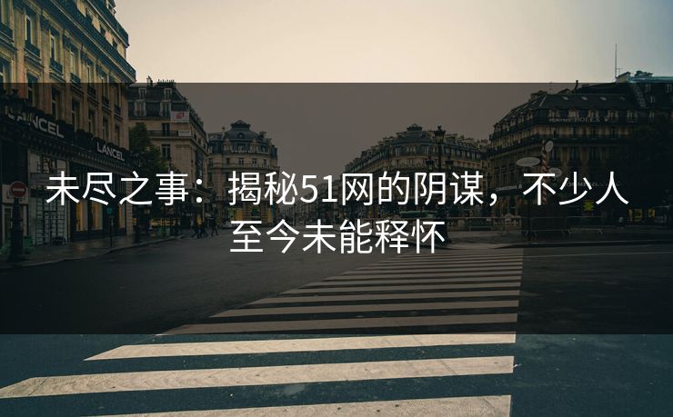 未尽之事:揭秘51网的阴谋,不少人至今未能释怀 未尽之事:揭秘51网的阴谋,不少人至今未能释怀