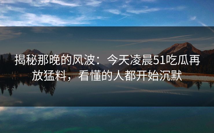 揭秘那晚的风波:今天凌晨51吃瓜再放猛料,看懂的人都开始沉默 揭秘那晚的风波:今天凌晨51吃瓜再放猛料,看懂的人都开始沉默