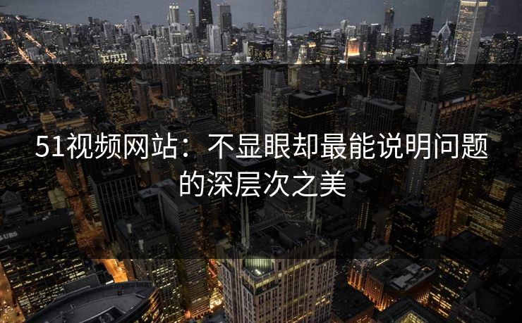 51视频网站:不显眼却最能说明问题的深层次之美 51视频网站:不显眼却最能说明问题的深层次之美