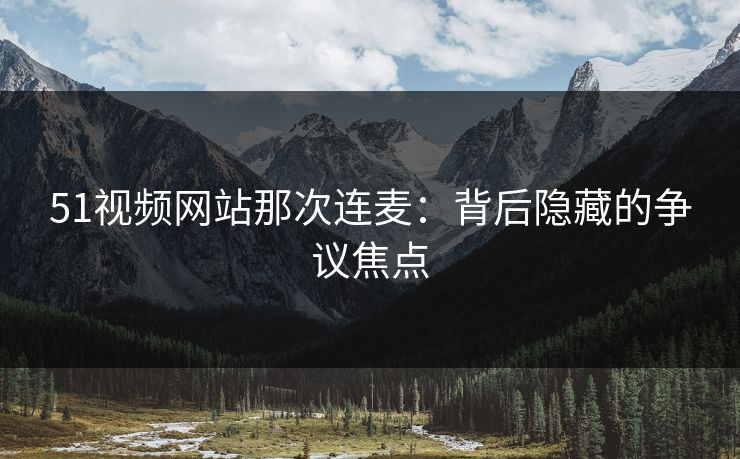 51视频网站那次连麦:背后隐藏的争议焦点 51视频网站那次连麦:背后隐藏的争议焦点